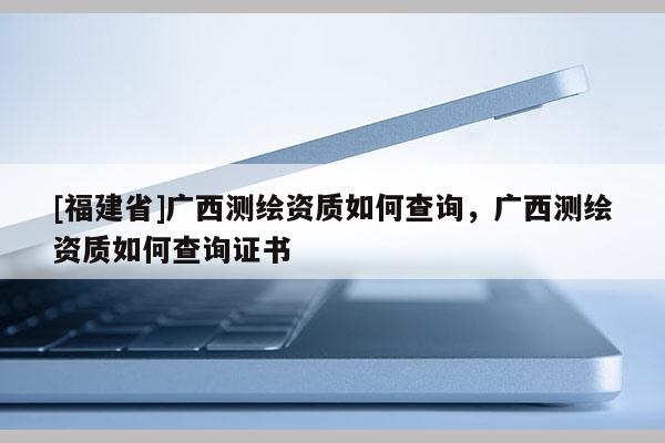 [福建省]廣西測繪資質(zhì)如何查詢，廣西測繪資質(zhì)如何查詢證書