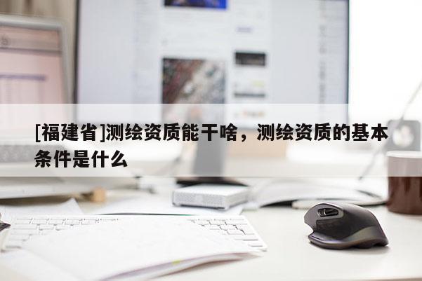 [福建省]測繪資質能干啥，測繪資質的基本條件是什么