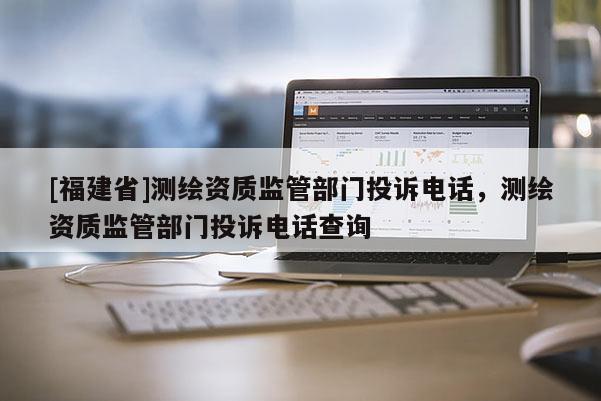 [福建省]測繪資質監管部門投訴電話，測繪資質監管部門投訴電話查詢