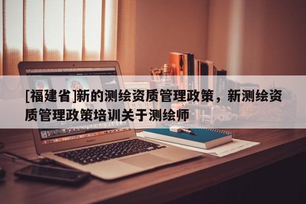 [福建省]新的測繪資質管理政策，新測繪資質管理政策培訓關于測繪師