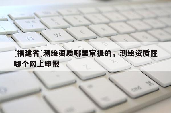 [福建省]測繪資質哪里審批的，測繪資質在哪個網上申報