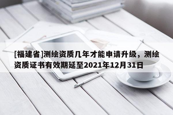 [福建省]測繪資質幾年才能申請升級，測繪資質證書有效期延至2021年12月31日