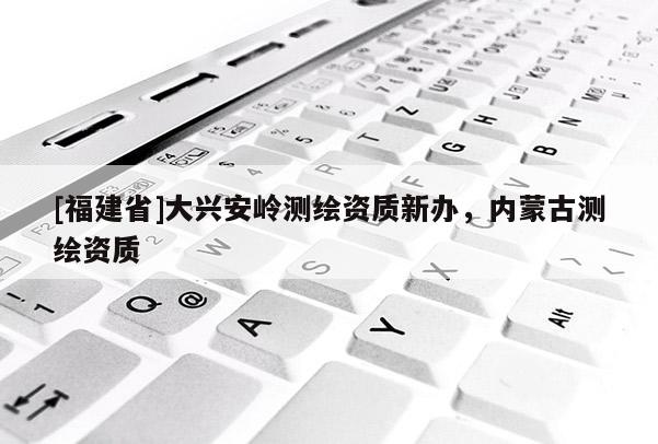 [福建省]大興安嶺測繪資質(zhì)新辦，內(nèi)蒙古測繪資質(zhì)