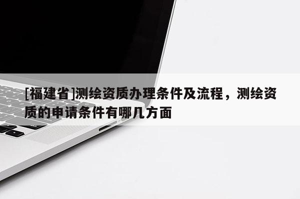 [福建省]測繪資質辦理條件及流程，測繪資質的申請條件有哪幾方面
