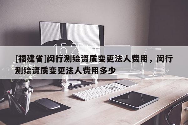 [福建省]閔行測繪資質變更法人費用，閔行測繪資質變更法人費用多少
