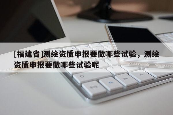 [福建省]測繪資質申報要做哪些試驗，測繪資質申報要做哪些試驗呢