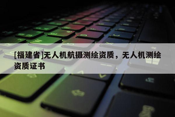 [福建省]無人機航攝測繪資質(zhì)，無人機測繪資質(zhì)證書