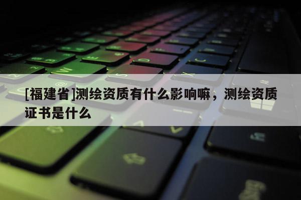 [福建省]測繪資質有什么影響嘛，測繪資質證書是什么