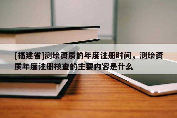 [福建省]測繪資質(zhì)的年度注冊(cè)時(shí)間，測繪資質(zhì)年度注冊(cè)核查的主要內(nèi)容是什么