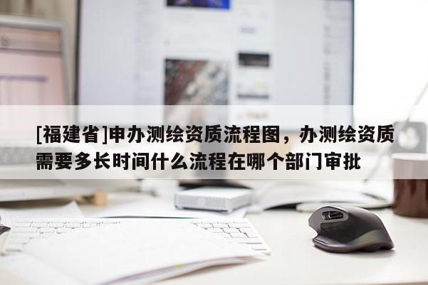 [福建省]申辦測繪資質流程圖，辦測繪資質需要多長時間什么流程在哪個部門審批
