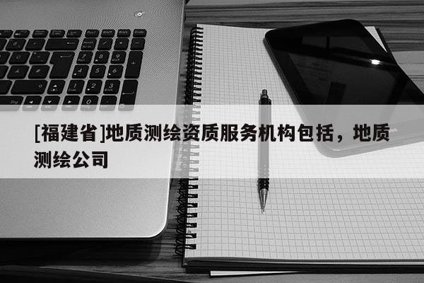 [福建省]地質測繪資質服務機構包括，地質測繪公司