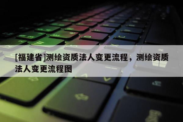 [福建省]測繪資質(zhì)法人變更流程，測繪資質(zhì)法人變更流程圖