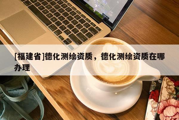 [福建省]德化測繪資質，德化測繪資質在哪辦理