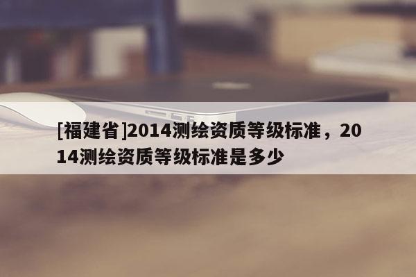 [福建省]2014測(cè)繪資質(zhì)等級(jí)標(biāo)準(zhǔn)，2014測(cè)繪資質(zhì)等級(jí)標(biāo)準(zhǔn)是多少