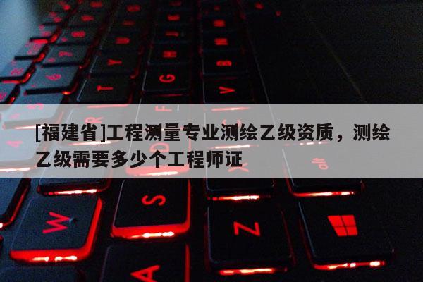 [福建省]工程測量專業測繪乙級資質，測繪乙級需要多少個工程師證