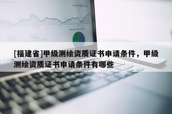 [福建省]甲級測繪資質證書申請條件，甲級測繪資質證書申請條件有哪些