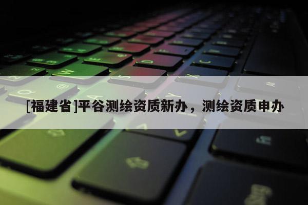 [福建省]平谷測繪資質新辦，測繪資質申辦