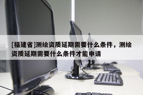 [福建省]測繪資質延期需要什么條件，測繪資質延期需要什么條件才能申請