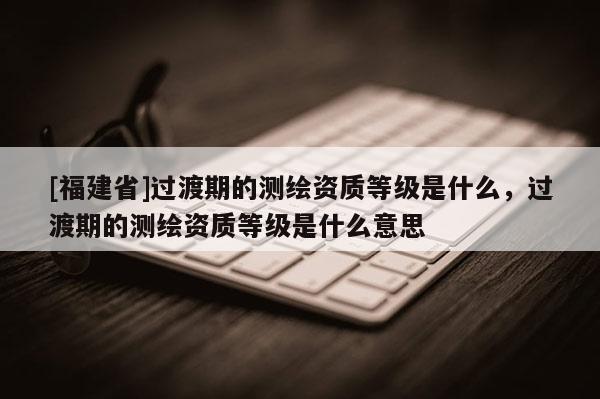 [福建省]過渡期的測繪資質等級是什么，過渡期的測繪資質等級是什么意思
