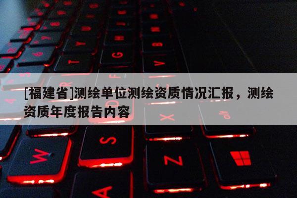 [福建省]測繪單位測繪資質情況匯報，測繪資質年度報告內容