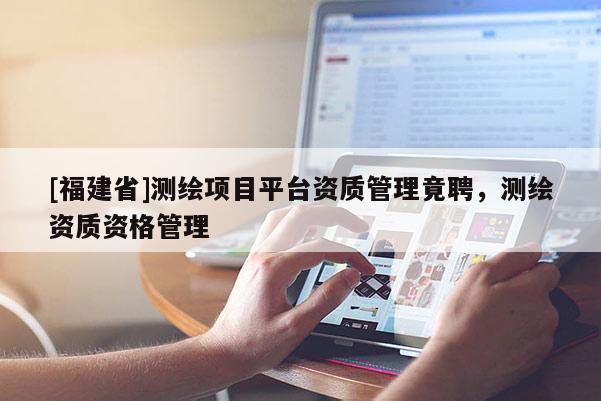 [福建省]測繪項目平臺資質管理竟聘，測繪資質資格管理