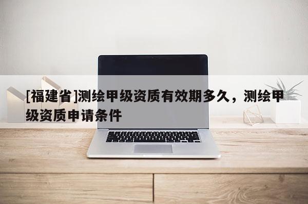 [福建省]測繪甲級資質有效期多久，測繪甲級資質申請條件