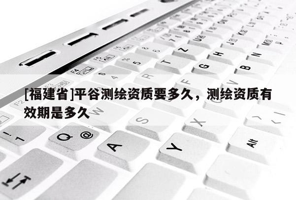 [福建省]平谷測繪資質要多久，測繪資質有效期是多久