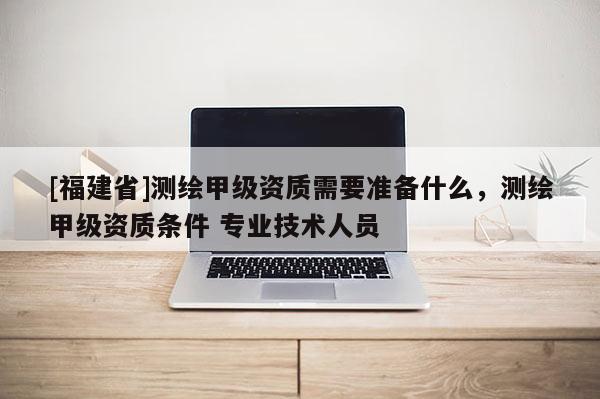 [福建省]測繪甲級資質需要準備什么，測繪甲級資質條件 專業技術人員