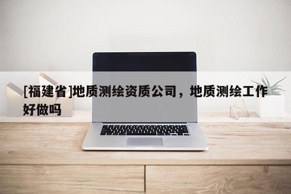 [福建省]地質測繪資質公司，地質測繪工作好做嗎