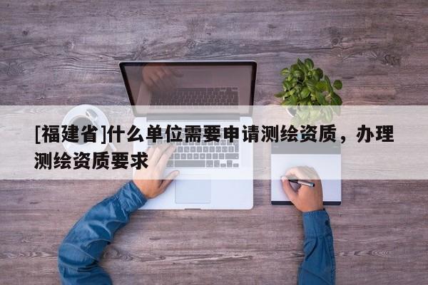 [福建省]什么單位需要申請測繪資質，辦理測繪資質要求