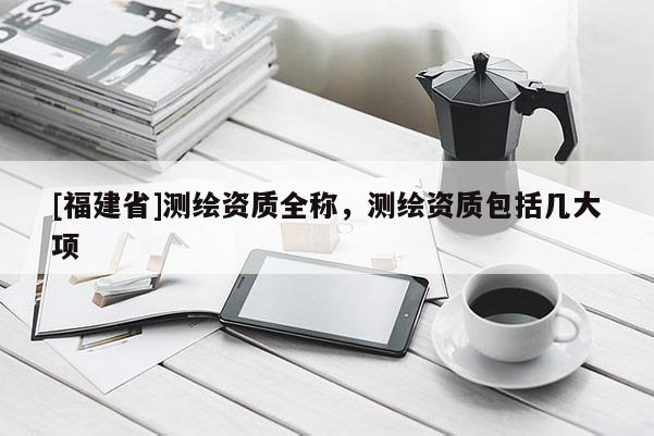 [福建省]測繪資質全稱，測繪資質包括幾大項