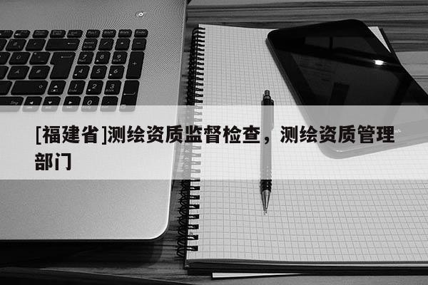 [福建省]測繪資質監督檢查，測繪資質管理部門