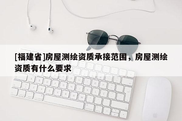 [福建省]房屋測繪資質承接范圍，房屋測繪資質有什么要求