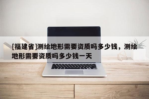 [福建省]測(cè)繪地形需要資質(zhì)嗎多少錢，測(cè)繪地形需要資質(zhì)嗎多少錢一天