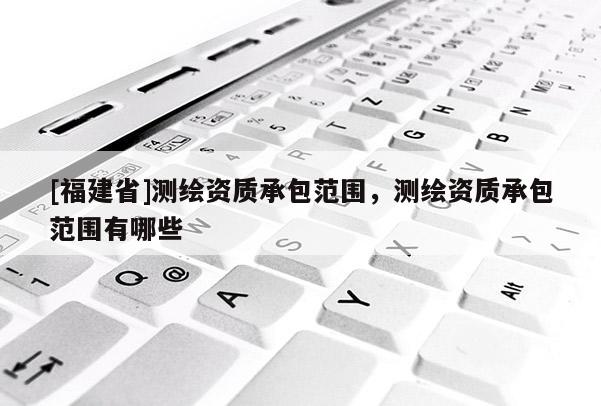 [福建省]測繪資質承包范圍，測繪資質承包范圍有哪些