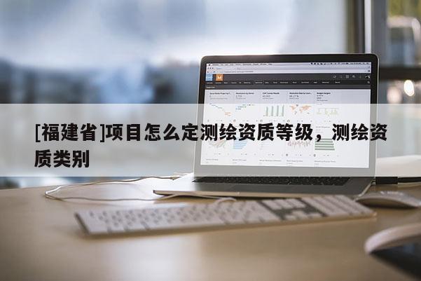 [福建省]項目怎么定測繪資質等級，測繪資質類別