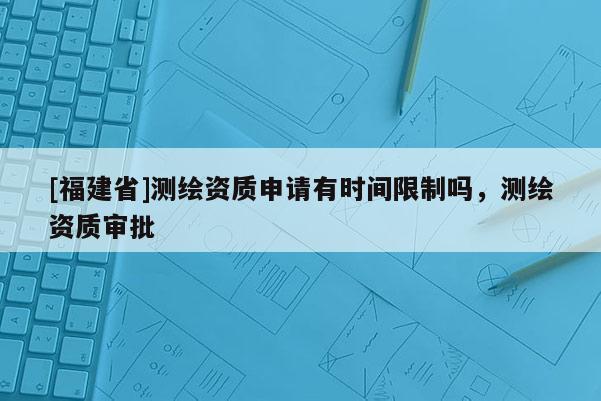 [福建省]測繪資質申請有時間限制嗎，測繪資質審批
