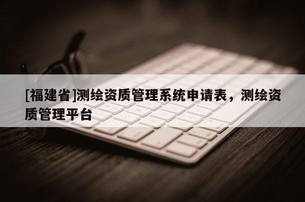 [福建省]測繪資質管理系統申請表，測繪資質管理平臺