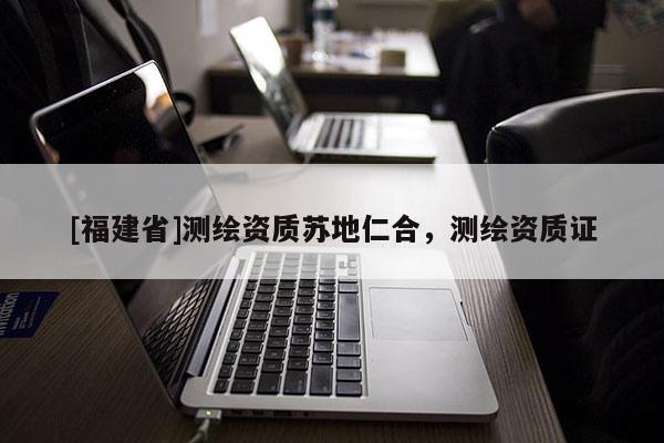 [福建省]測繪資質(zhì)蘇地仁合，測繪資質(zhì)證