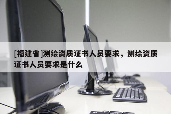 [福建省]測繪資質證書人員要求，測繪資質證書人員要求是什么