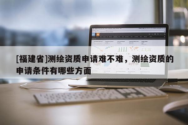 [福建省]測繪資質申請難不難，測繪資質的申請條件有哪些方面