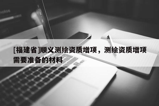[福建省]順義測(cè)繪資質(zhì)增項(xiàng)，測(cè)繪資質(zhì)增項(xiàng)需要準(zhǔn)備的材料