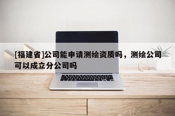 [福建省]公司能申請測繪資質嗎，測繪公司可以成立分公司嗎