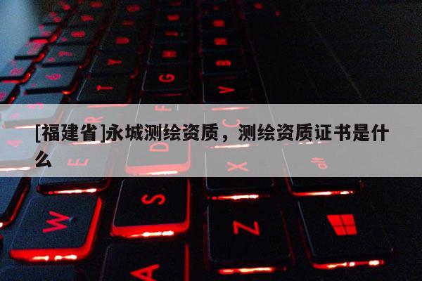 [福建省]永城測(cè)繪資質(zhì)，測(cè)繪資質(zhì)證書是什么