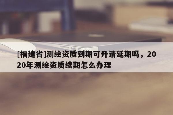 [福建省]測繪資質到期可升請延期嗎，2020年測繪資質續期怎么辦理