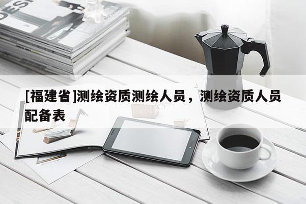 [福建省]測(cè)繪資質(zhì)測(cè)繪人員，測(cè)繪資質(zhì)人員配備表