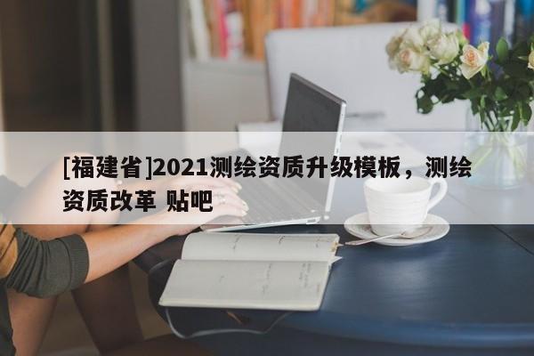 [福建省]2021測繪資質升級模板，測繪資質改革 貼吧