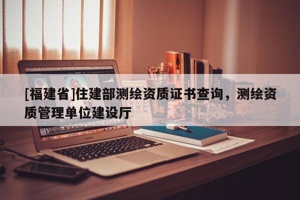 [福建省]住建部測繪資質證書查詢，測繪資質管理單位建設廳