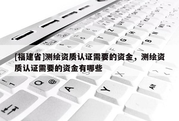 [福建省]測(cè)繪資質(zhì)認(rèn)證需要的資金，測(cè)繪資質(zhì)認(rèn)證需要的資金有哪些