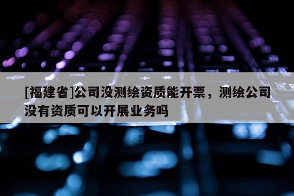 [福建省]公司沒測(cè)繪資質(zhì)能開票，測(cè)繪公司沒有資質(zhì)可以開展業(yè)務(wù)嗎